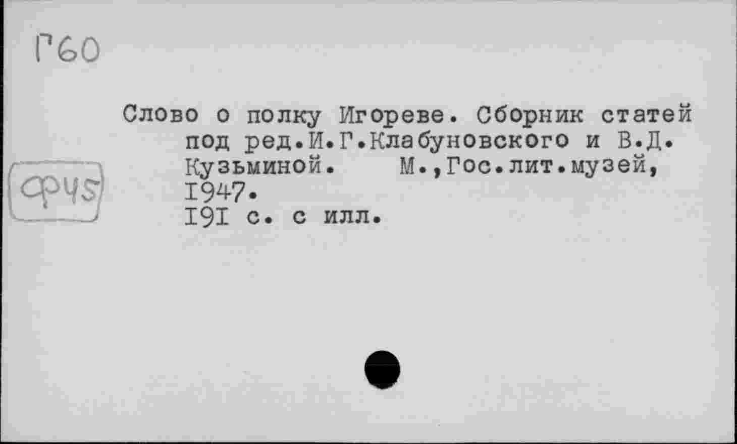 ﻿P 60
(iE?
Слово о полку Игореве. Сборник статей под ред.И.Г.Клабуновского и В.Д. Кузьминой. М.,Гос.лит.музей, 1947. 191 с. с илл.